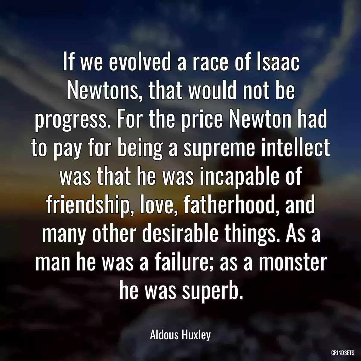 If we evolved a race of Isaac Newtons, that would not be progress. For the price Newton had to pay for being a supreme intellect was that he was incapable of friendship, love, fatherhood, and many other desirable things. As a man he was a failure; as a monster he was superb.