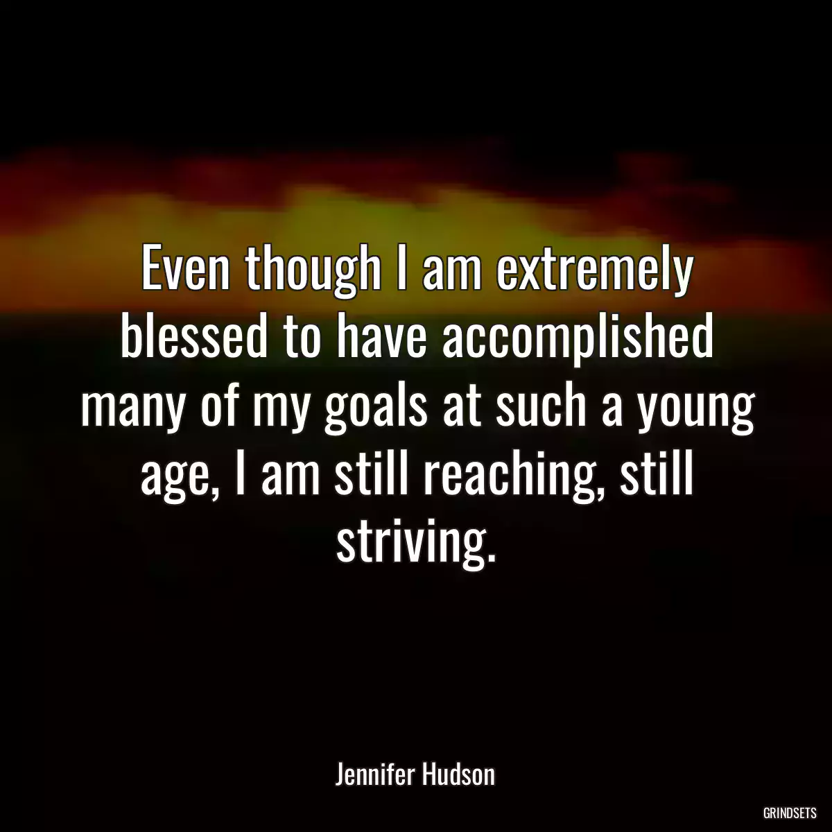 Even though I am extremely blessed to have accomplished many of my goals at such a young age, I am still reaching, still striving.