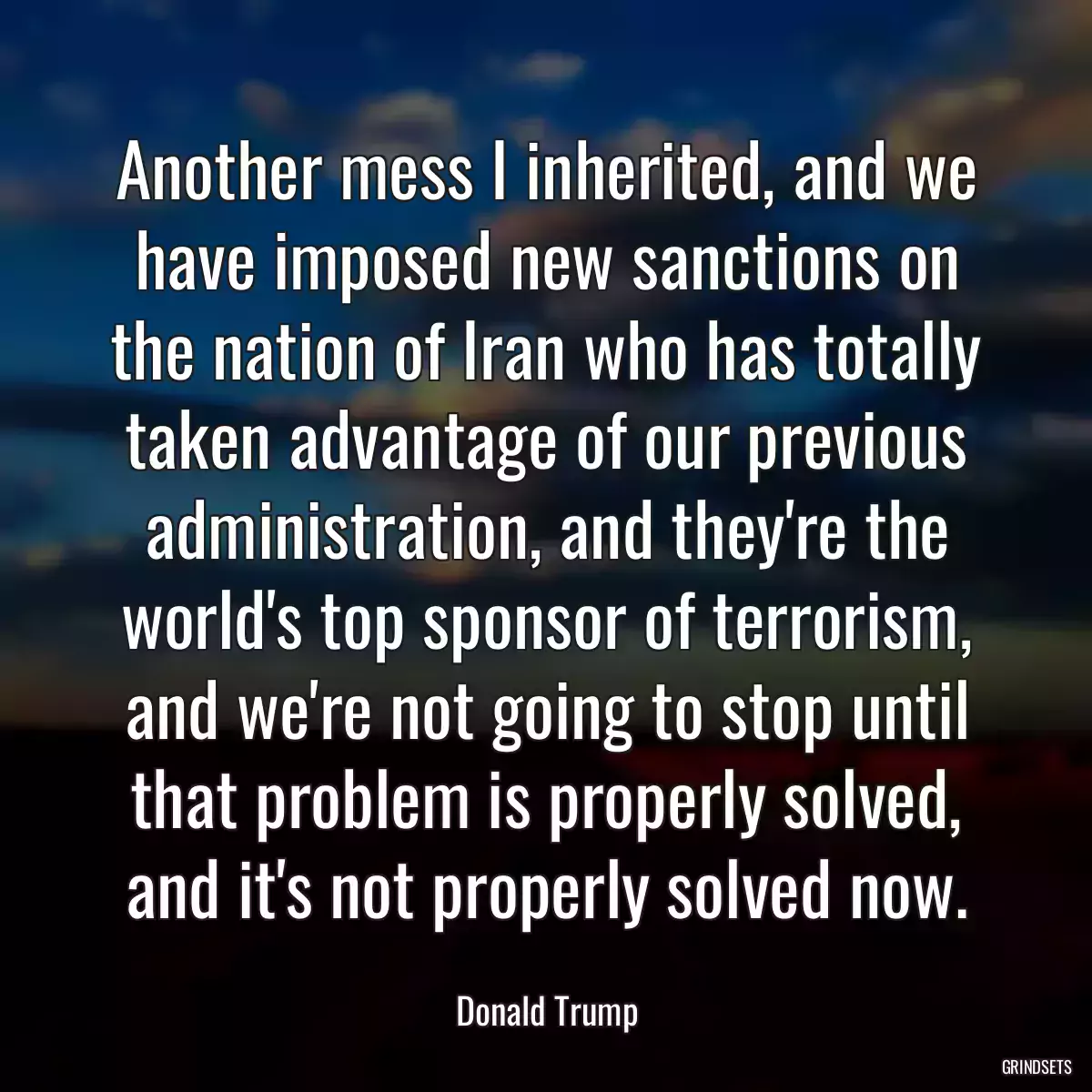 Another mess I inherited, and we have imposed new sanctions on the nation of Iran who has totally taken advantage of our previous administration, and they\'re the world\'s top sponsor of terrorism, and we\'re not going to stop until that problem is properly solved, and it\'s not properly solved now.