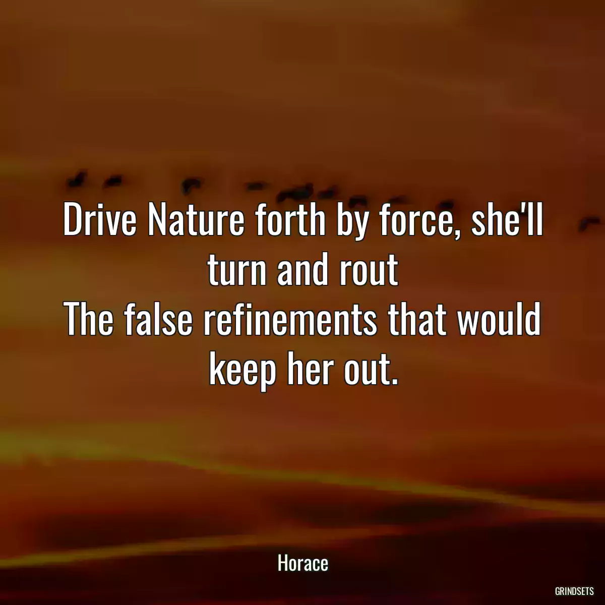 Drive Nature forth by force, she\'ll turn and rout
The false refinements that would keep her out.