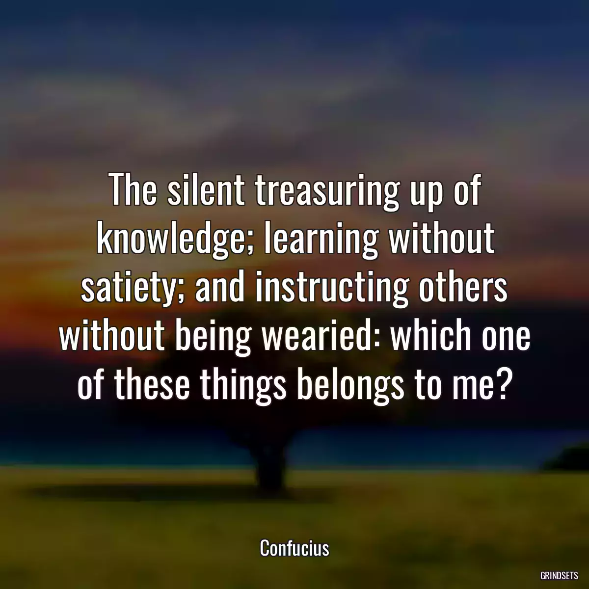 The silent treasuring up of knowledge; learning without satiety; and instructing others without being wearied: which one of these things belongs to me?