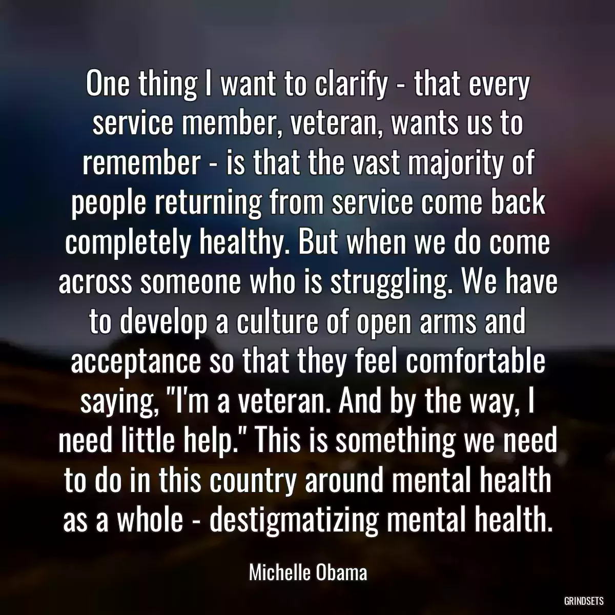 One thing I want to clarify - that every service member, veteran, wants us to remember - is that the vast majority of people returning from service come back completely healthy. But when we do come across someone who is struggling. We have to develop a culture of open arms and acceptance so that they feel comfortable saying, \