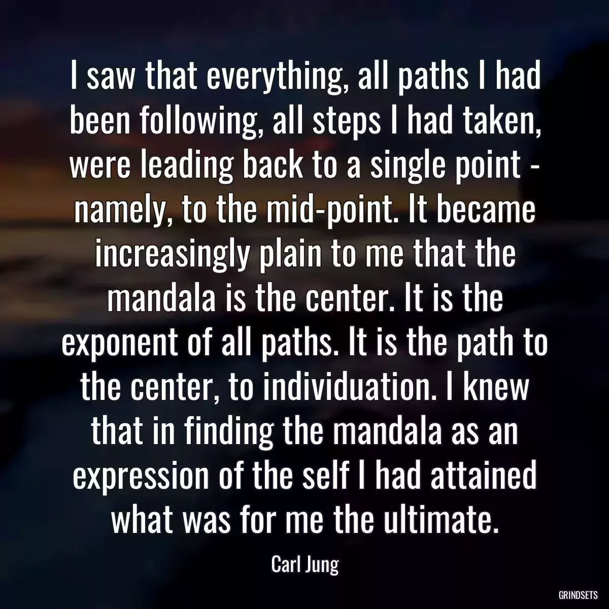 I saw that everything, all paths I had been following, all steps I had taken, were leading back to a single point - namely, to the mid-point. It became increasingly plain to me that the mandala is the center. It is the exponent of all paths. It is the path to the center, to individuation. I knew that in finding the mandala as an expression of the self I had attained what was for me the ultimate.