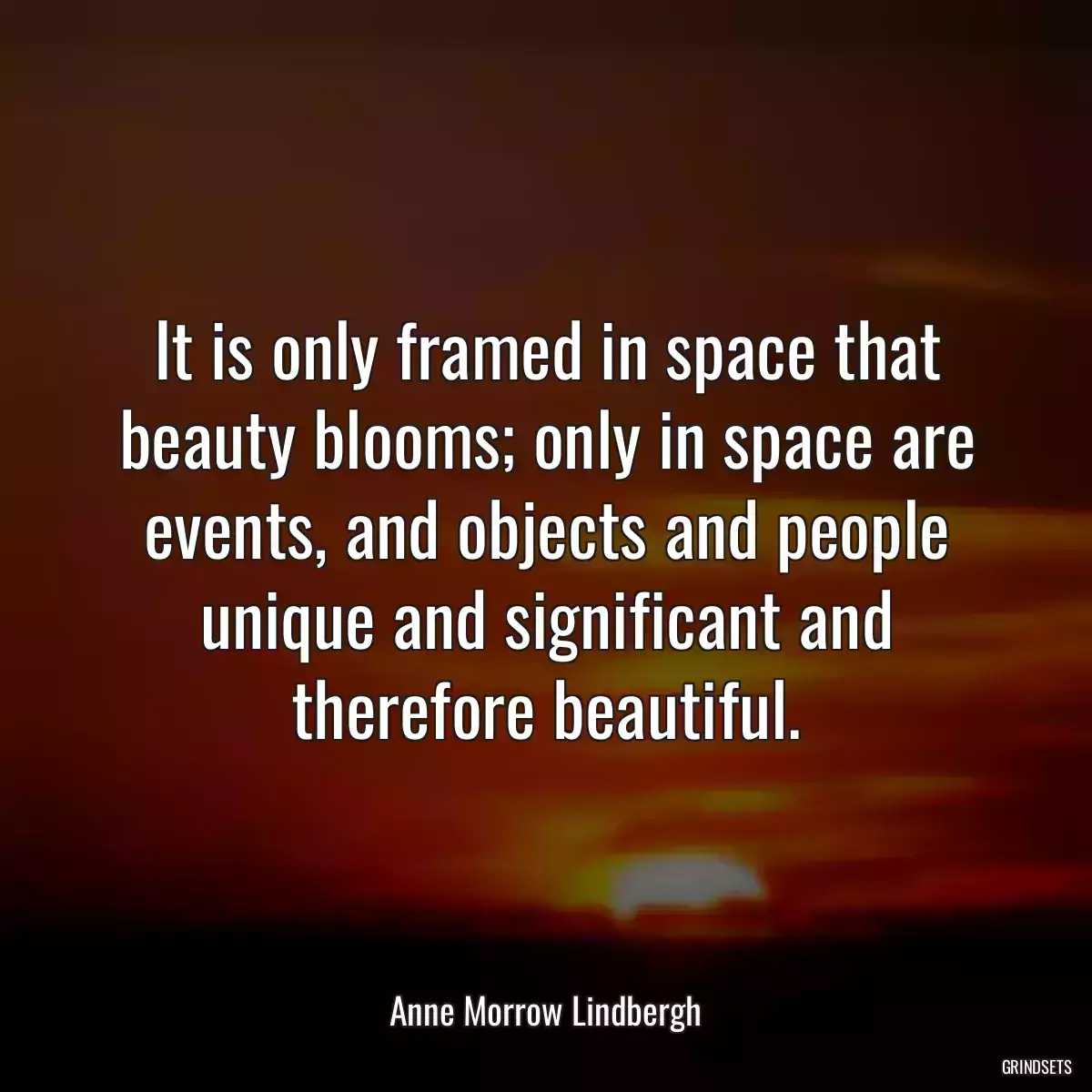 It is only framed in space that beauty blooms; only in space are events, and objects and people unique and significant and therefore beautiful.