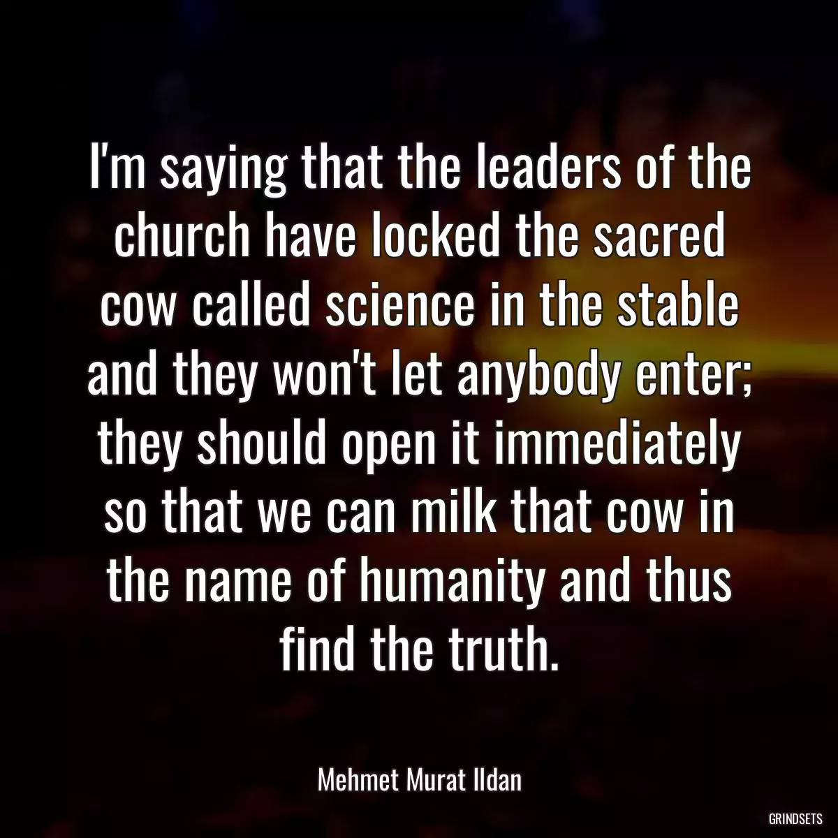 I\'m saying that the leaders of the church have locked the sacred cow called science in the stable and they won\'t let anybody enter; they should open it immediately so that we can milk that cow in the name of humanity and thus find the truth.