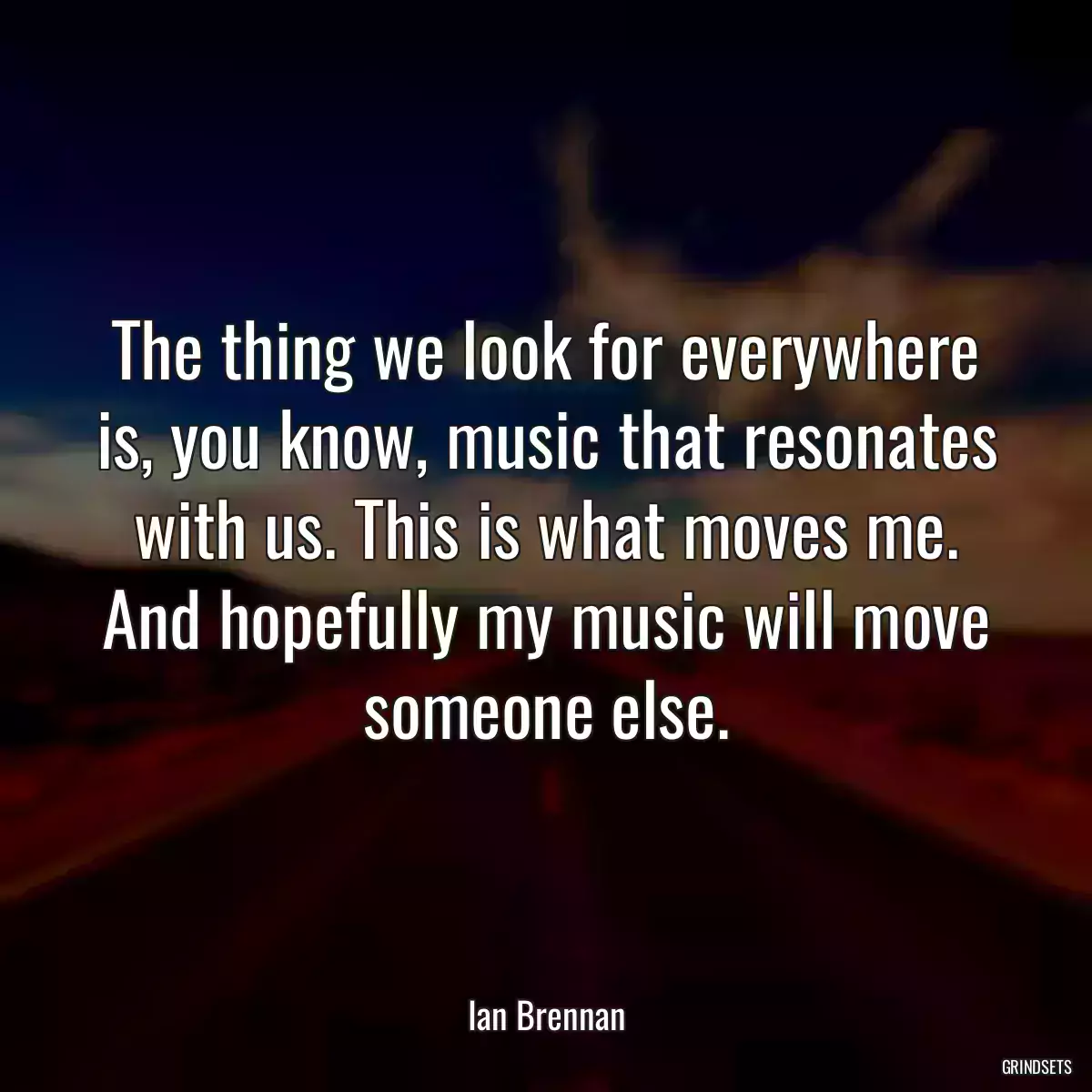 The thing we look for everywhere is, you know, music that resonates with us. This is what moves me. And hopefully my music will move someone else.