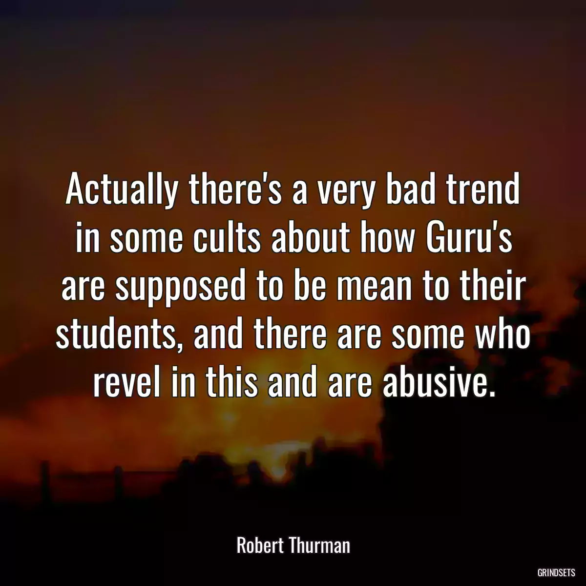 Actually there\'s a very bad trend in some cults about how Guru\'s are supposed to be mean to their students, and there are some who revel in this and are abusive.