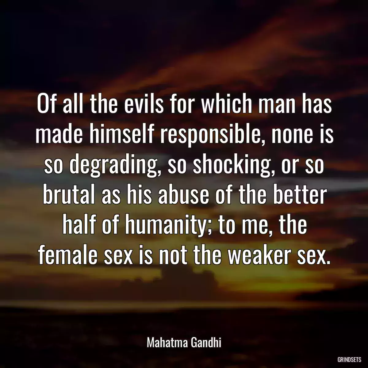 Of all the evils for which man has made himself responsible, none is so degrading, so shocking, or so brutal as his abuse of the better half of humanity; to me, the female sex is not the weaker sex.