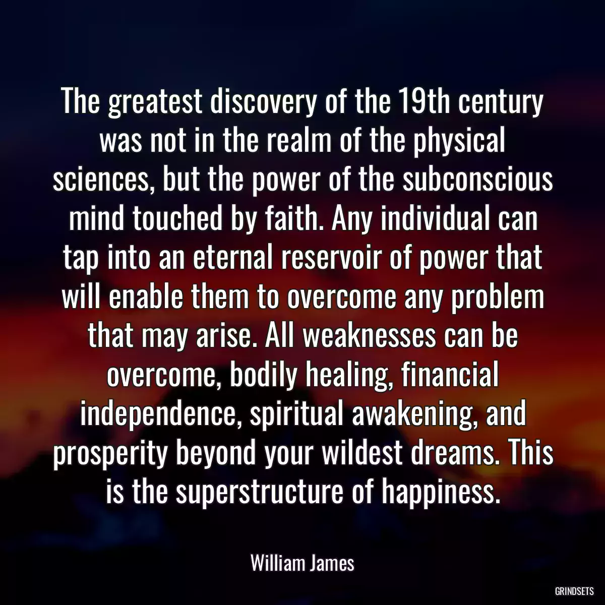 The greatest discovery of the 19th century was not in the realm of the physical sciences, but the power of the subconscious mind touched by faith. Any individual can tap into an eternal reservoir of power that will enable them to overcome any problem that may arise. All weaknesses can be overcome, bodily healing, financial independence, spiritual awakening, and prosperity beyond your wildest dreams. This is the superstructure of happiness.