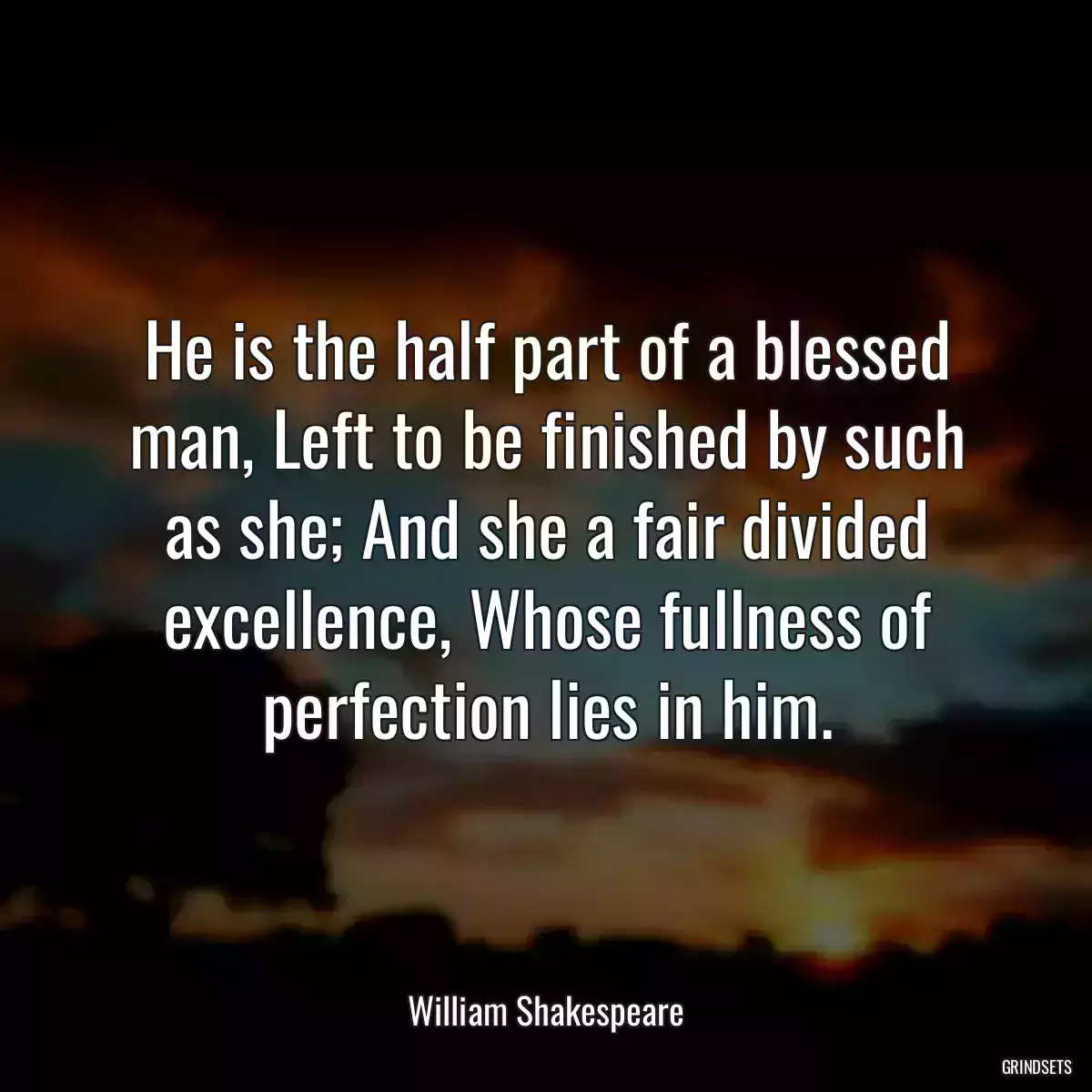 He is the half part of a blessed man, Left to be finished by such as she; And she a fair divided excellence, Whose fullness of perfection lies in him.