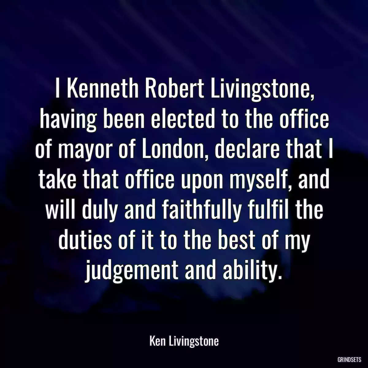 I Kenneth Robert Livingstone, having been elected to the office of mayor of London, declare that I take that office upon myself, and will duly and faithfully fulfil the duties of it to the best of my judgement and ability.