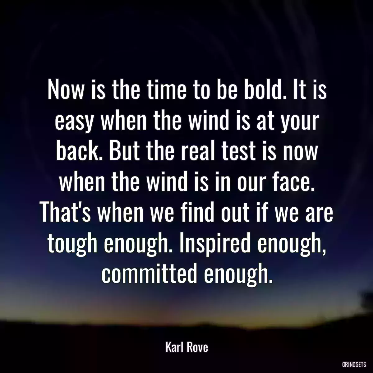 Now is the time to be bold. It is easy when the wind is at your back. But the real test is now when the wind is in our face. That\'s when we find out if we are tough enough. Inspired enough, committed enough.