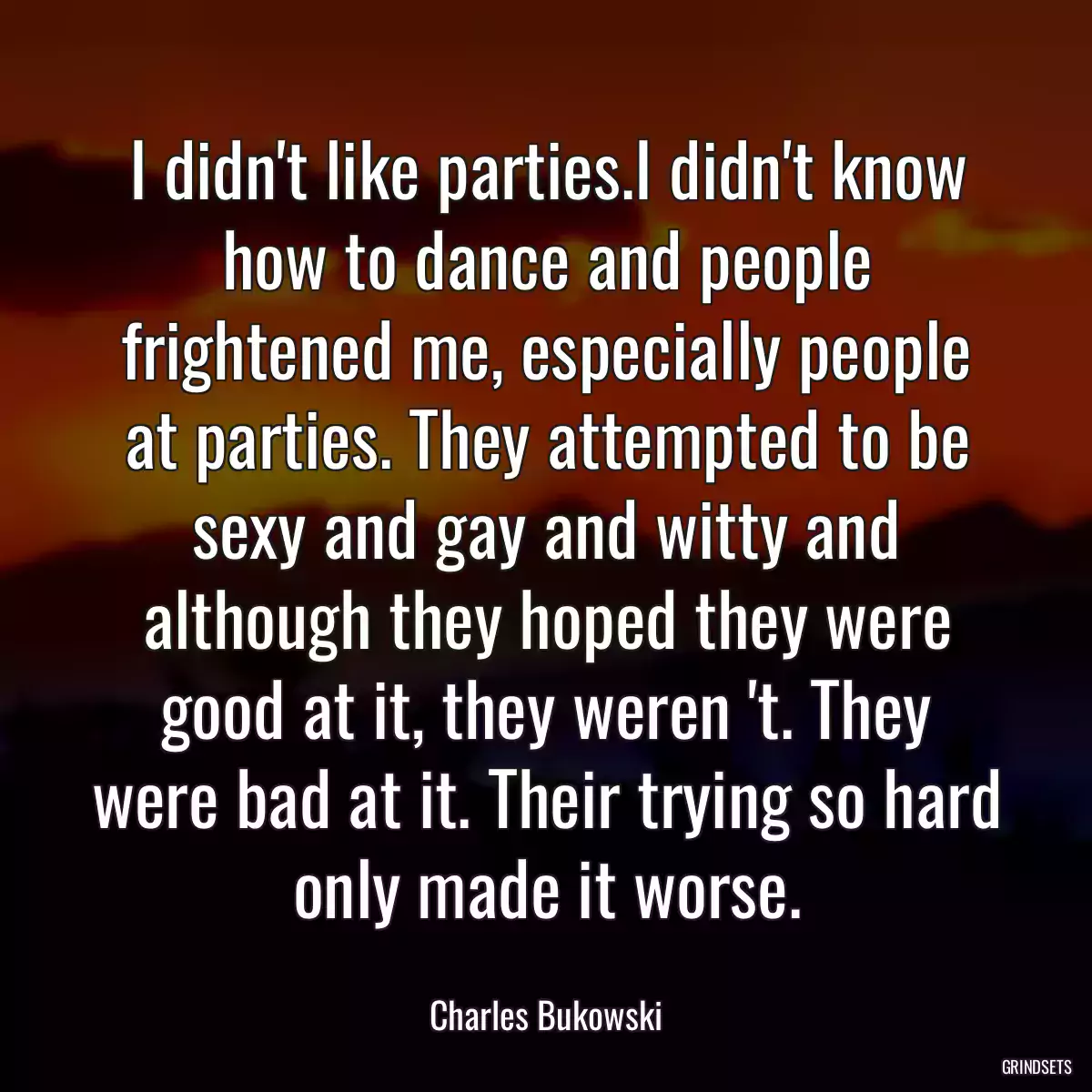 I didn\'t like parties.I didn\'t know how to dance and people frightened me, especially people at parties. They attempted to be sexy and gay and witty and although they hoped they were good at it, they weren \'t. They were bad at it. Their trying so hard only made it worse.