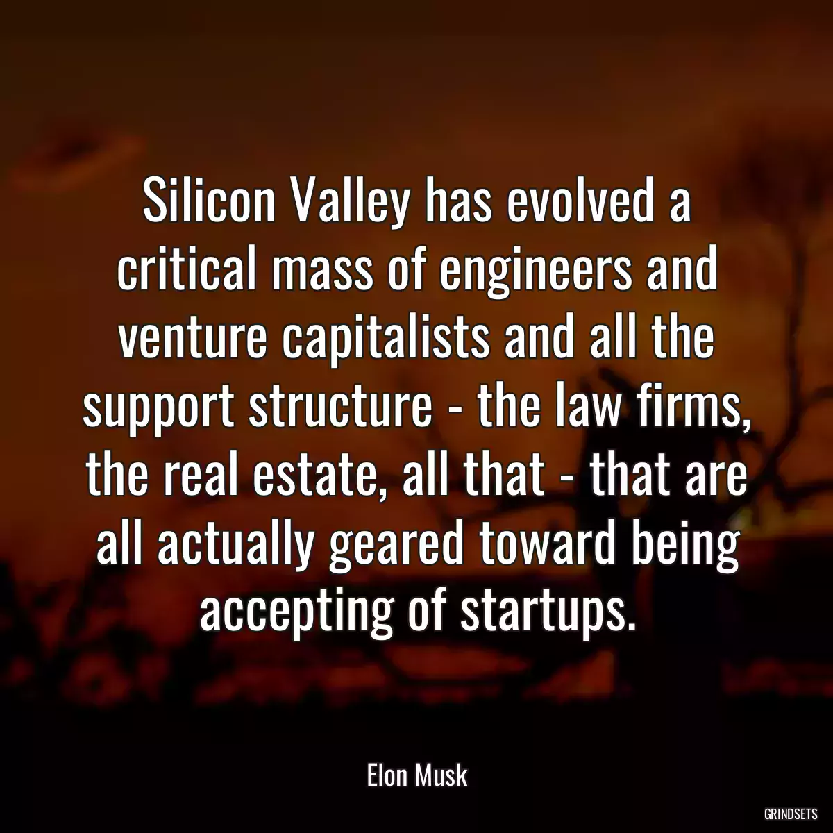 Silicon Valley has evolved a critical mass of engineers and venture capitalists and all the support structure - the law firms, the real estate, all that - that are all actually geared toward being accepting of startups.