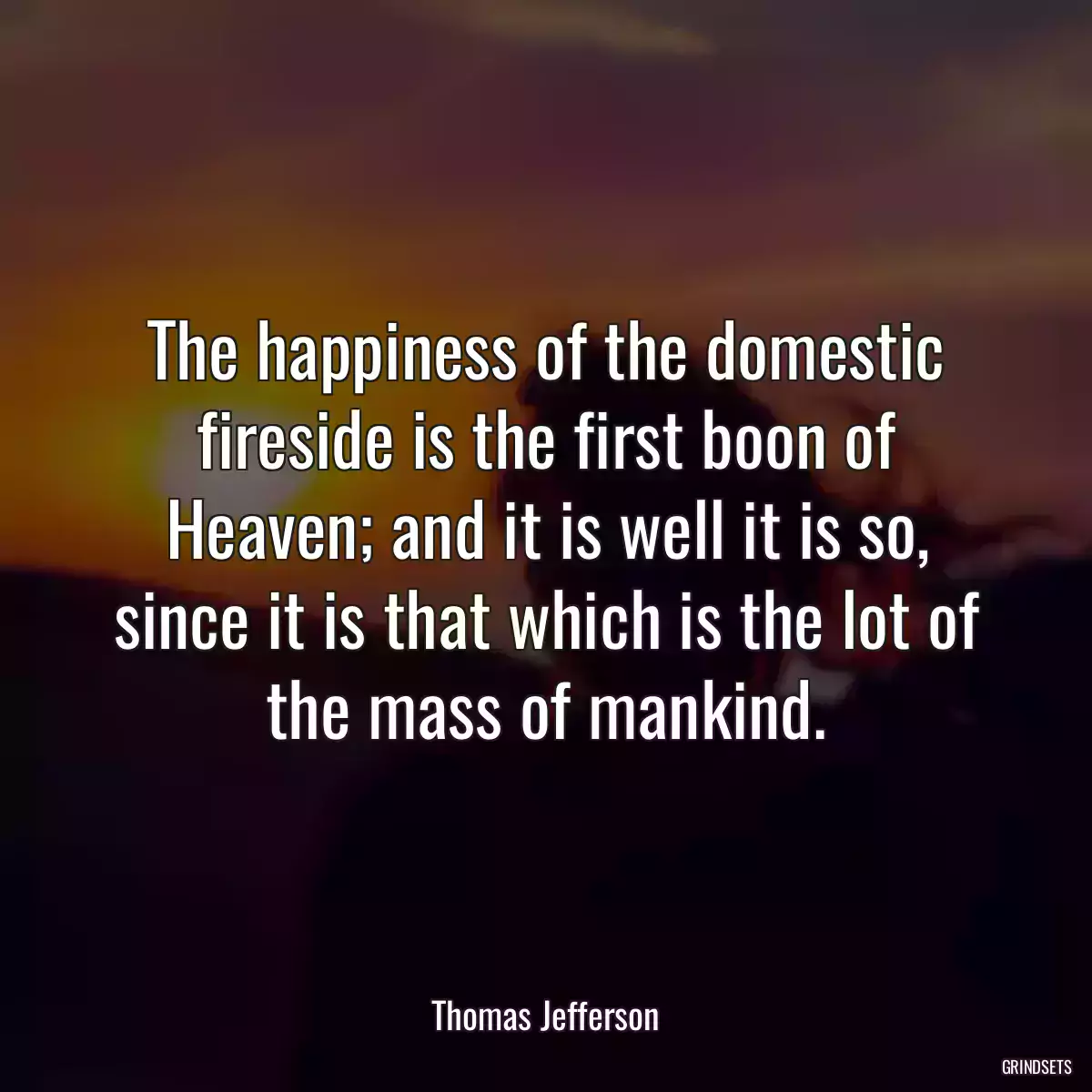 The happiness of the domestic fireside is the first boon of Heaven; and it is well it is so, since it is that which is the lot of the mass of mankind.