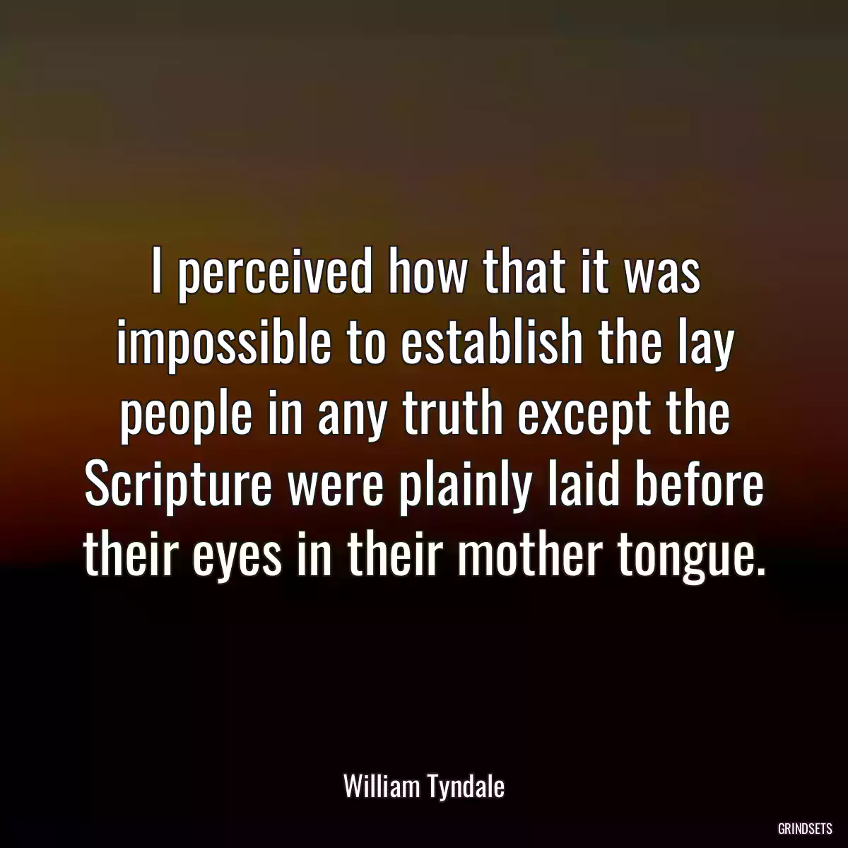 I perceived how that it was impossible to establish the lay people in any truth except the Scripture were plainly laid before their eyes in their mother tongue.