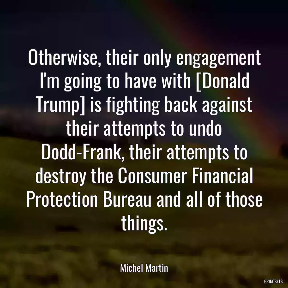 Otherwise, their only engagement I\'m going to have with [Donald Trump] is fighting back against their attempts to undo Dodd-Frank, their attempts to destroy the Consumer Financial Protection Bureau and all of those things.