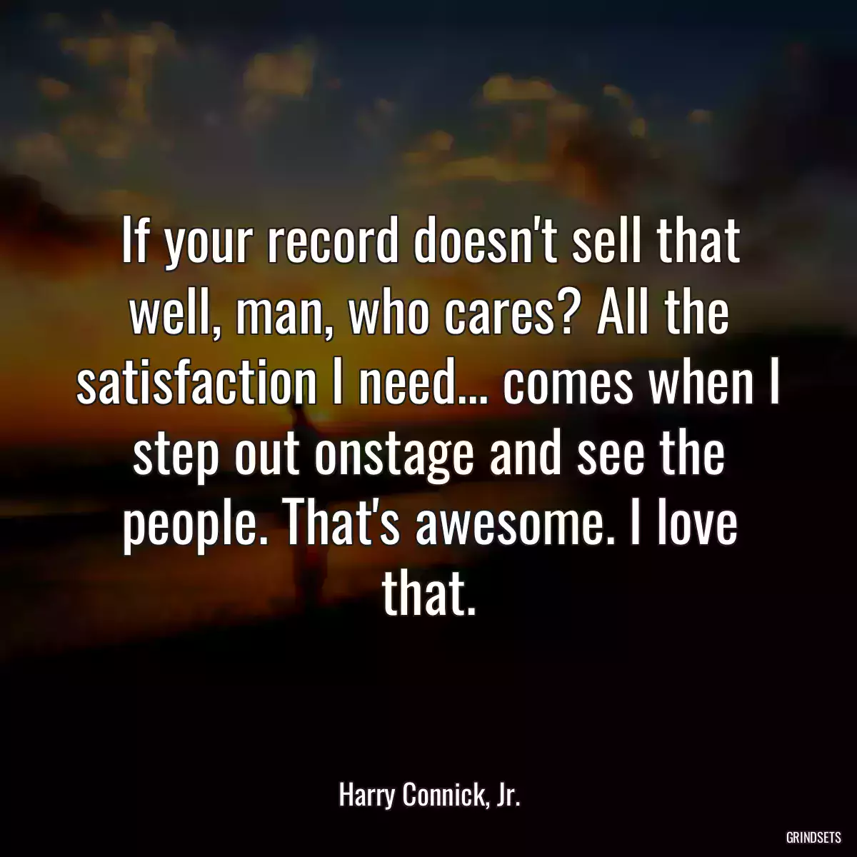 If your record doesn\'t sell that well, man, who cares? All the satisfaction I need... comes when I step out onstage and see the people. That\'s awesome. I love that.