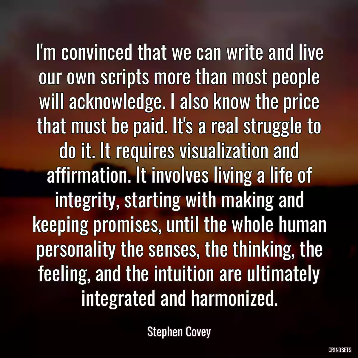 I\'m convinced that we can write and live our own scripts more than most people will acknowledge. I also know the price that must be paid. It\'s a real struggle to do it. It requires visualization and affirmation. It involves living a life of integrity, starting with making and keeping promises, until the whole human personality the senses, the thinking, the feeling, and the intuition are ultimately integrated and harmonized.