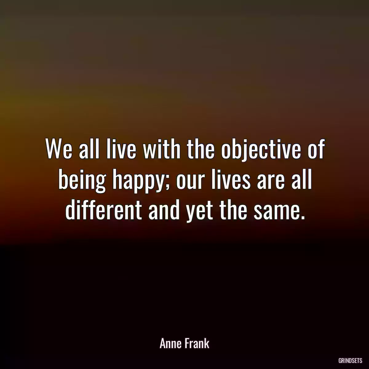 We all live with the objective of being happy; our lives are all different and yet the same.
