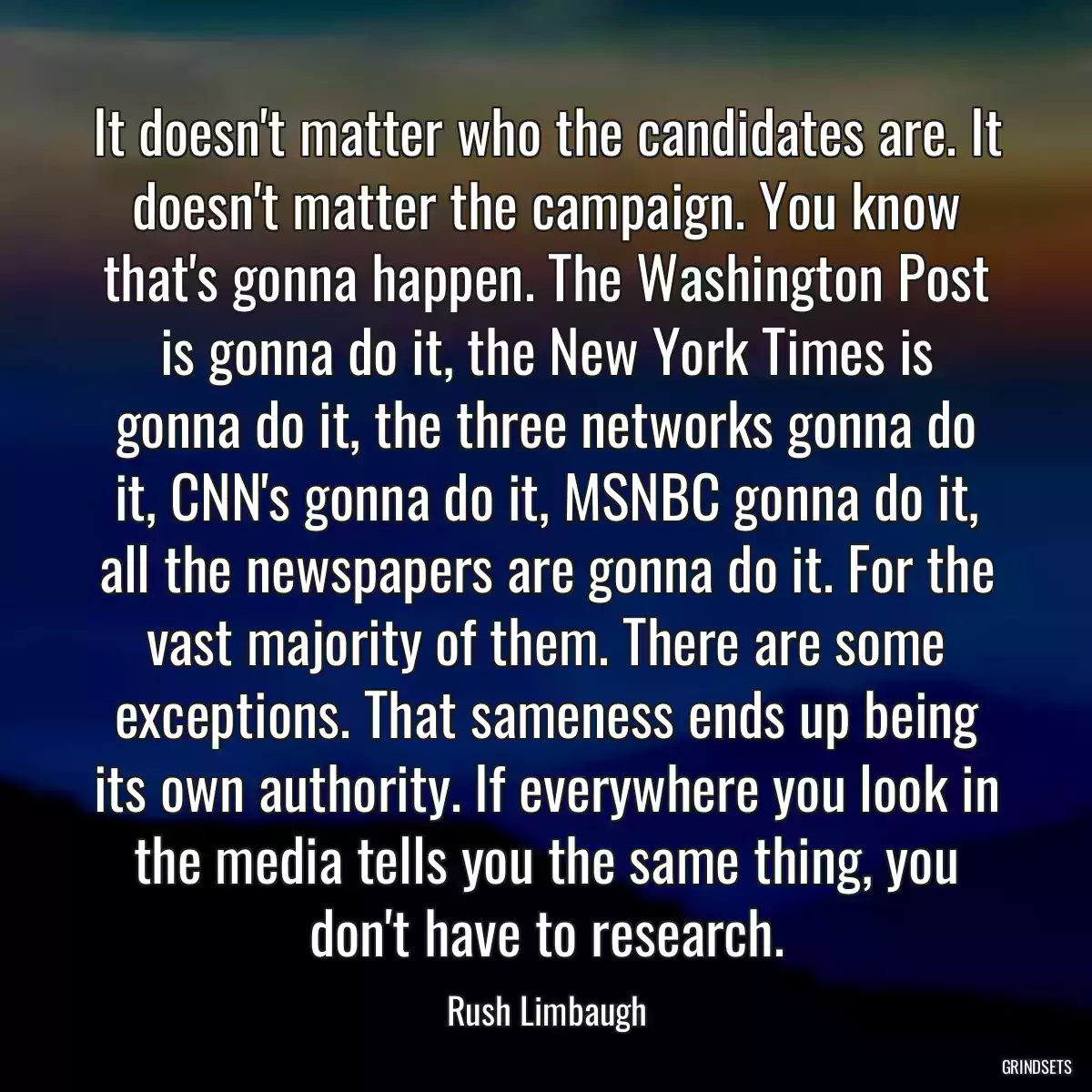 It doesn\'t matter who the candidates are. It doesn\'t matter the campaign. You know that\'s gonna happen. The Washington Post is gonna do it, the New York Times is gonna do it, the three networks gonna do it, CNN\'s gonna do it, MSNBC gonna do it, all the newspapers are gonna do it. For the vast majority of them. There are some exceptions. That sameness ends up being its own authority. If everywhere you look in the media tells you the same thing, you don\'t have to research.