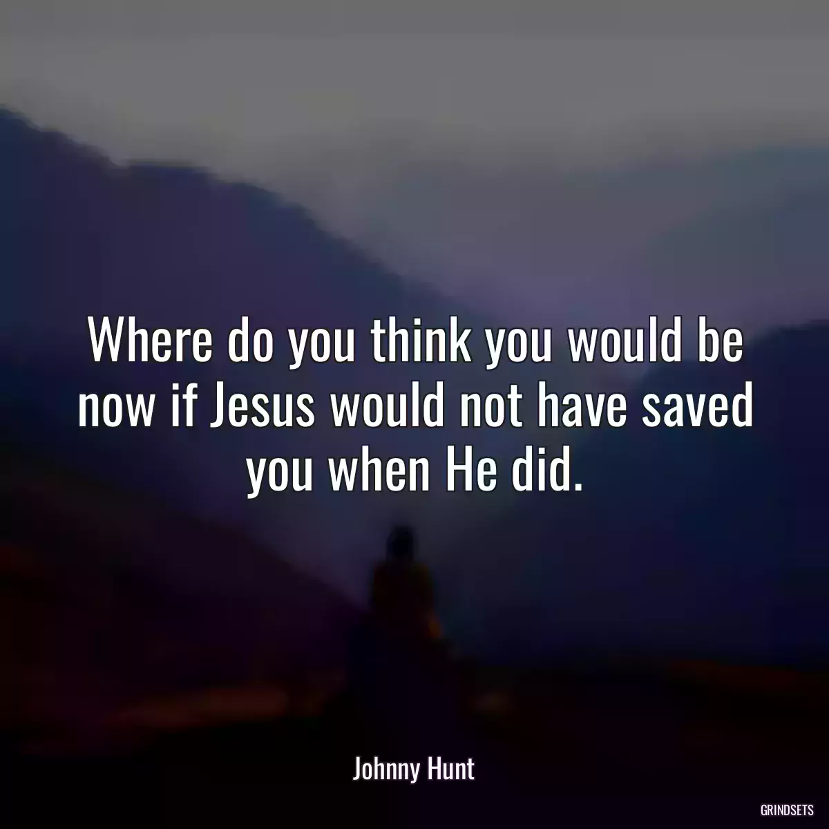 Where do you think you would be now if Jesus would not have saved you when He did.