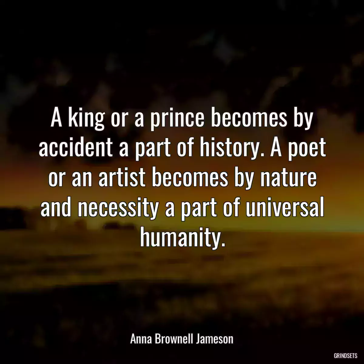 A king or a prince becomes by accident a part of history. A poet or an artist becomes by nature and necessity a part of universal humanity.