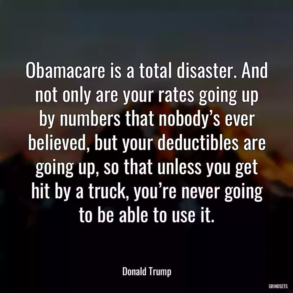 Obamacare is a total disaster. And not only are your rates going up by numbers that nobody’s ever believed, but your deductibles are going up, so that unless you get hit by a truck, you’re never going to be able to use it.