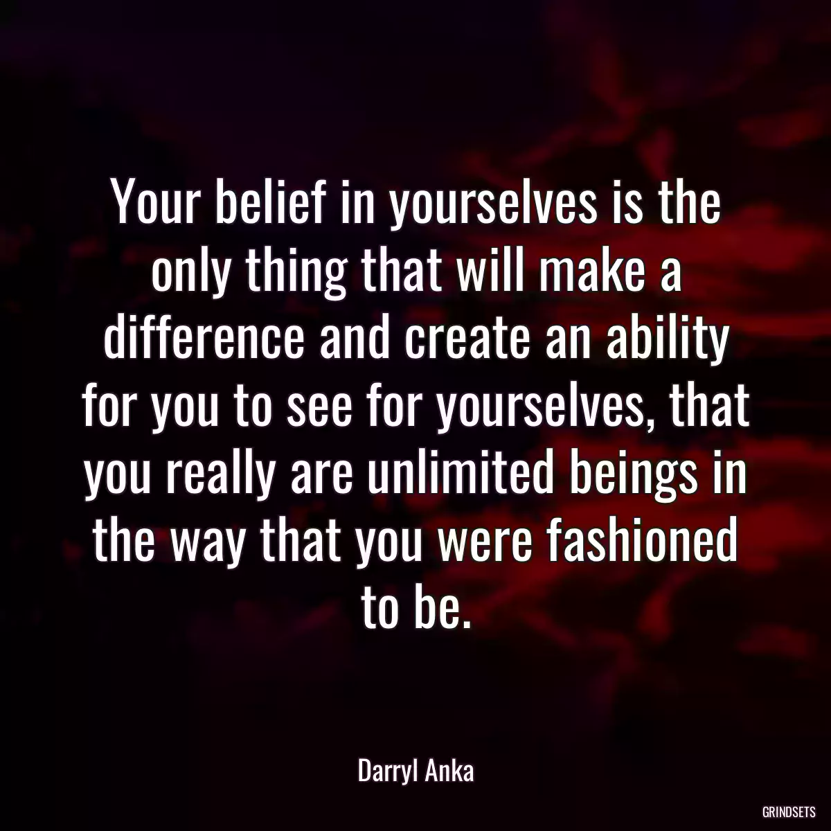 Your belief in yourselves is the only thing that will make a difference and create an ability for you to see for yourselves, that you really are unlimited beings in the way that you were fashioned to be.