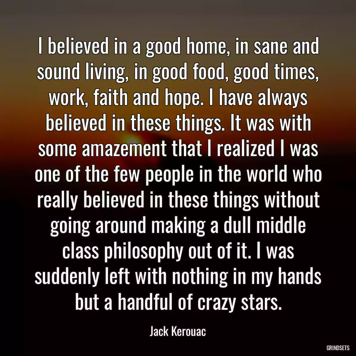 I believed in a good home, in sane and sound living, in good food, good times, work, faith and hope. I have always believed in these things. It was with some amazement that I realized I was one of the few people in the world who really believed in these things without going around making a dull middle class philosophy out of it. I was suddenly left with nothing in my hands but a handful of crazy stars.