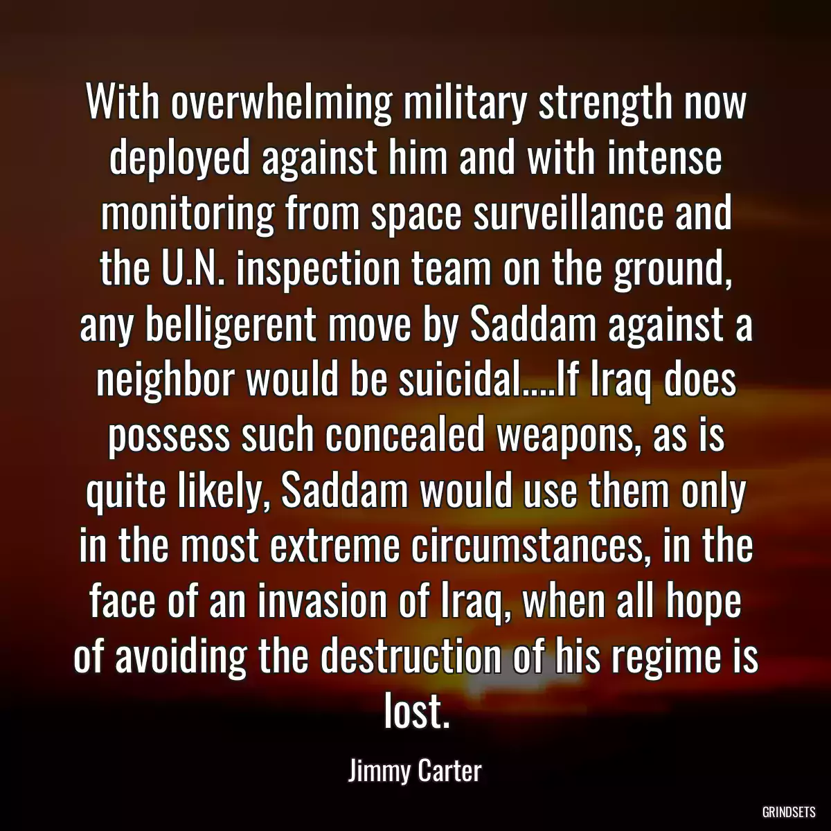 With overwhelming military strength now deployed against him and with intense monitoring from space surveillance and the U.N. inspection team on the ground, any belligerent move by Saddam against a neighbor would be suicidal....If Iraq does possess such concealed weapons, as is quite likely, Saddam would use them only in the most extreme circumstances, in the face of an invasion of Iraq, when all hope of avoiding the destruction of his regime is lost.