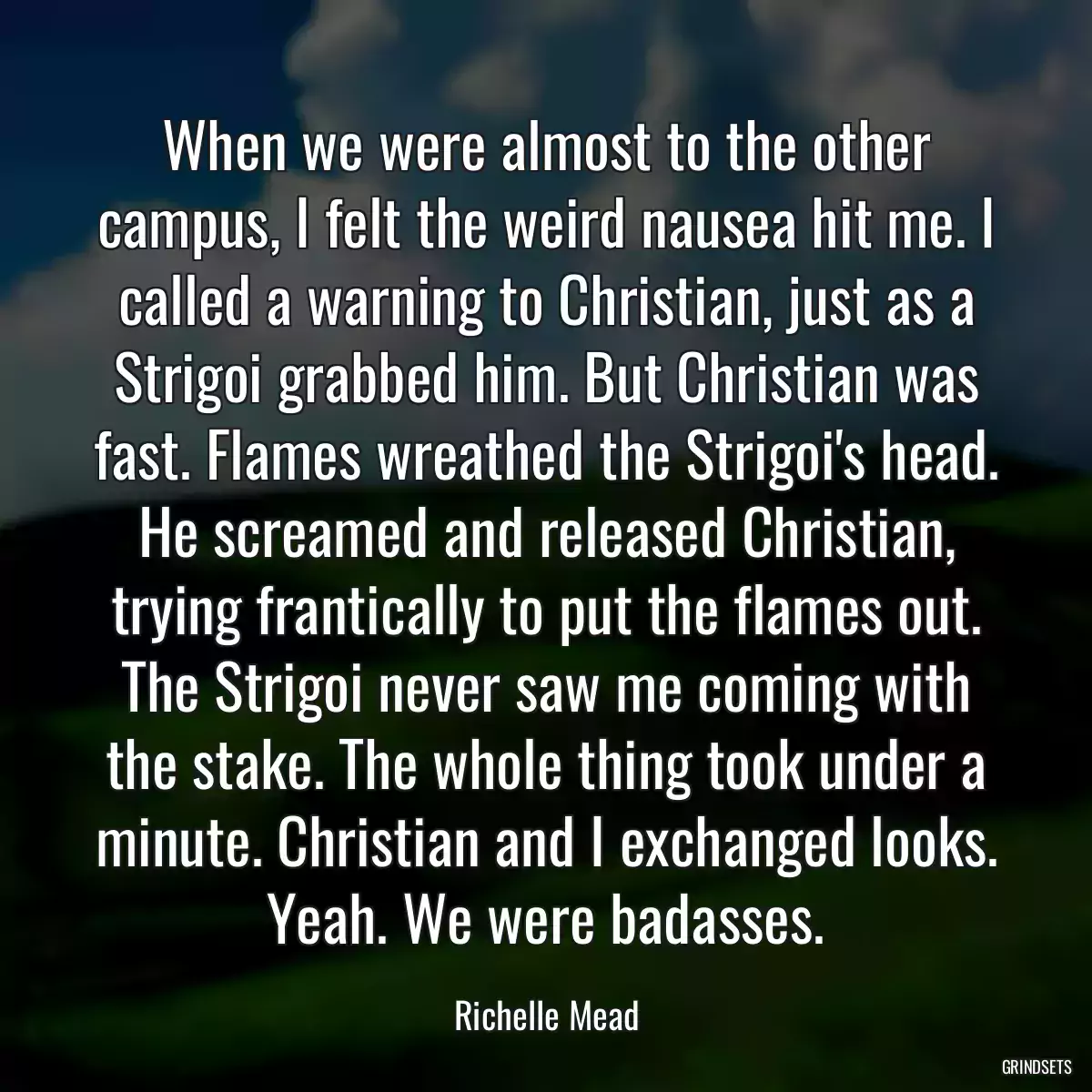 When we were almost to the other campus, I felt the weird nausea hit me. I called a warning to Christian, just as a Strigoi grabbed him. But Christian was fast. Flames wreathed the Strigoi\'s head. He screamed and released Christian, trying frantically to put the flames out. The Strigoi never saw me coming with the stake. The whole thing took under a minute. Christian and I exchanged looks. Yeah. We were badasses.