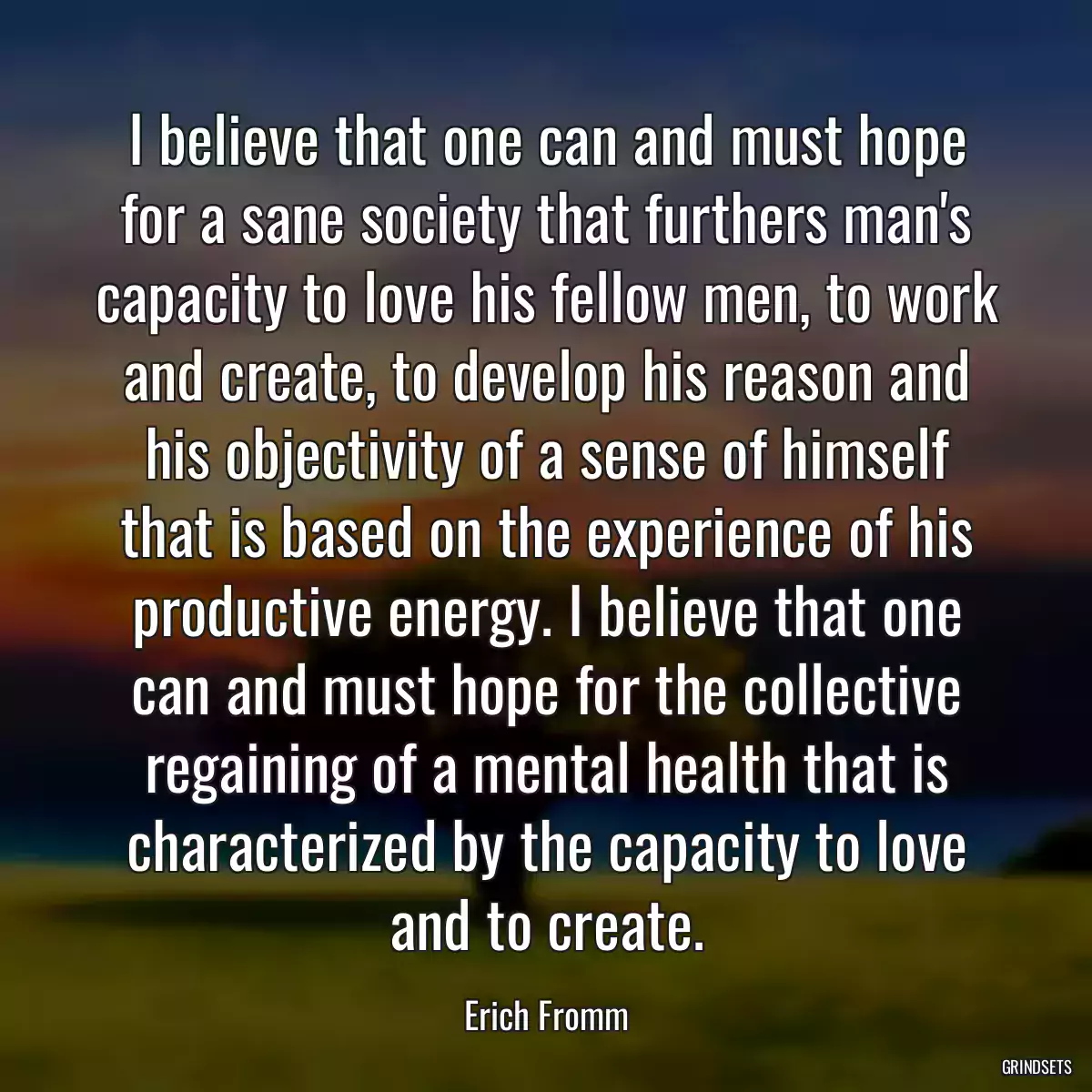 I believe that one can and must hope for a sane society that furthers man\'s capacity to love his fellow men, to work and create, to develop his reason and his objectivity of a sense of himself that is based on the experience of his productive energy. I believe that one can and must hope for the collective regaining of a mental health that is characterized by the capacity to love and to create.