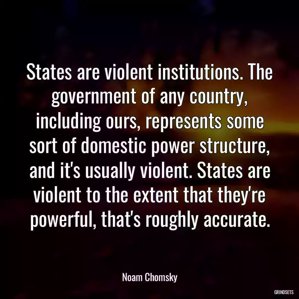 States are violent institutions. The government of any country, including ours, represents some sort of domestic power structure, and it\'s usually violent. States are violent to the extent that they\'re powerful, that\'s roughly accurate.