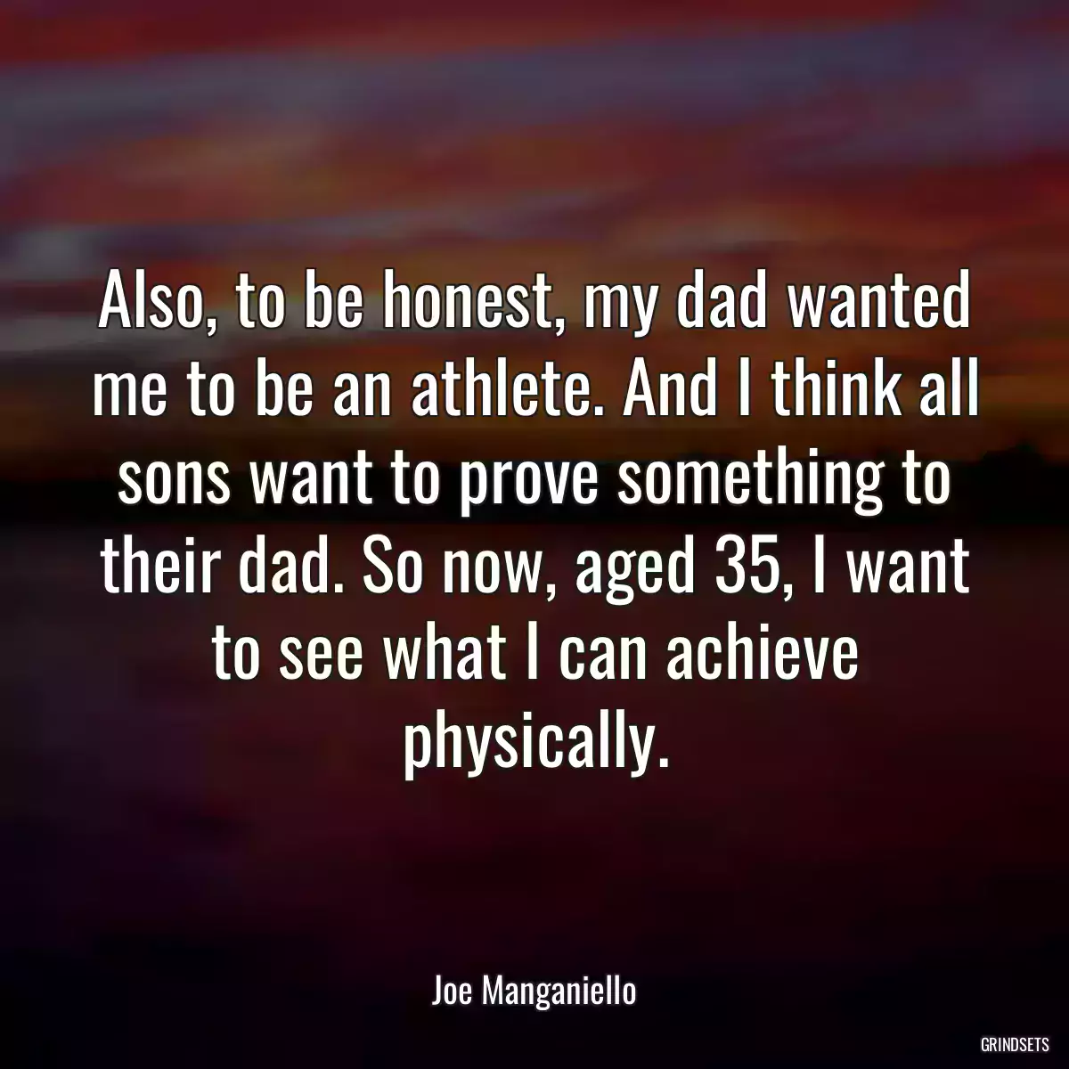 Also, to be honest, my dad wanted me to be an athlete. And I think all sons want to prove something to their dad. So now, aged 35, I want to see what I can achieve physically.