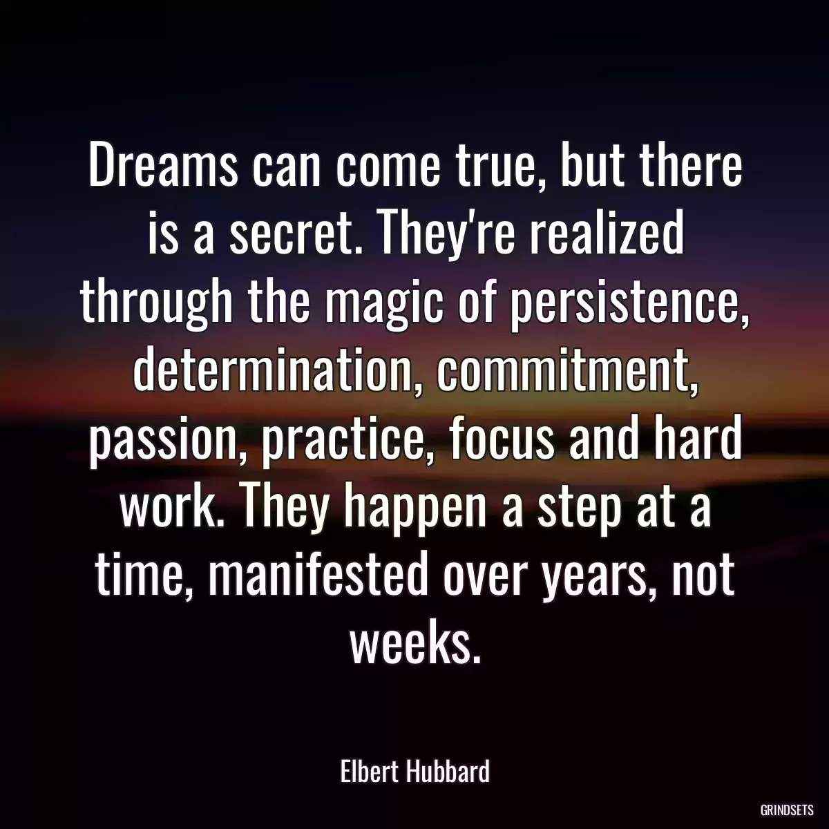 Dreams can come true, but there is a secret. They\'re realized through the magic of persistence, determination, commitment, passion, practice, focus and hard work. They happen a step at a time, manifested over years, not weeks.