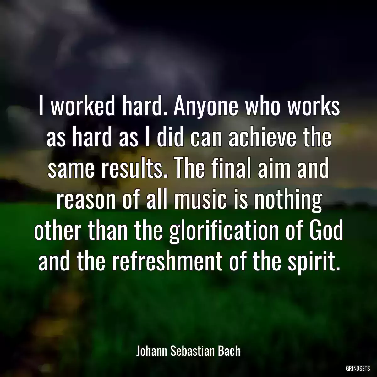 I worked hard. Anyone who works as hard as I did can achieve the same results. The final aim and reason of all music is nothing other than the glorification of God and the refreshment of the spirit.