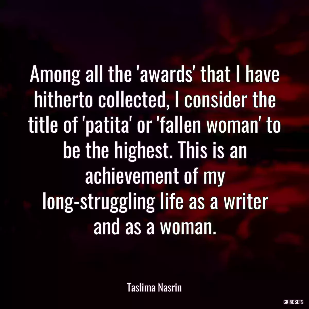 Among all the \'awards\' that I have hitherto collected, I consider the title of \'patita\' or \'fallen woman\' to be the highest. This is an achievement of my long-struggling life as a writer and as a woman.