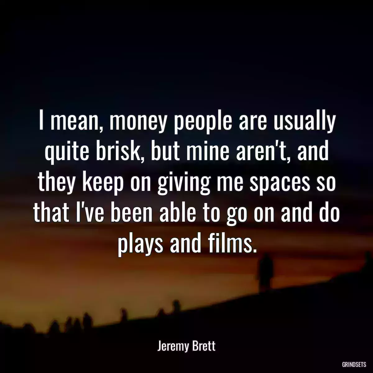 I mean, money people are usually quite brisk, but mine aren\'t, and they keep on giving me spaces so that I\'ve been able to go on and do plays and films.