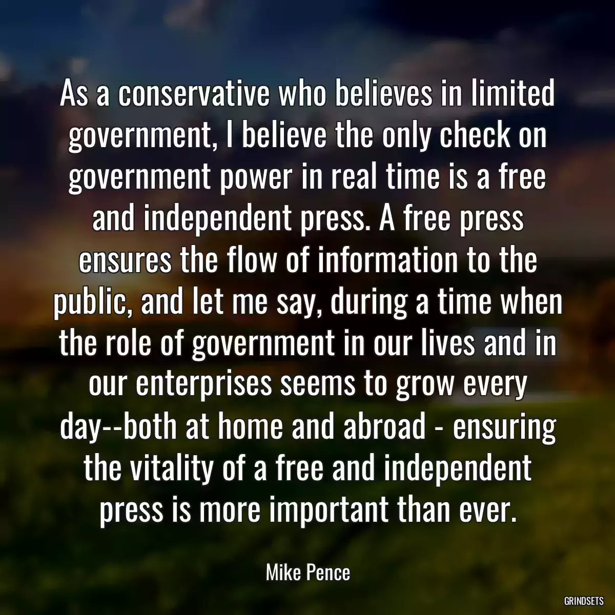 As a conservative who believes in limited government, I believe the only check on government power in real time is a free and independent press. A free press ensures the flow of information to the public, and let me say, during a time when the role of government in our lives and in our enterprises seems to grow every day--both at home and abroad - ensuring the vitality of a free and independent press is more important than ever.