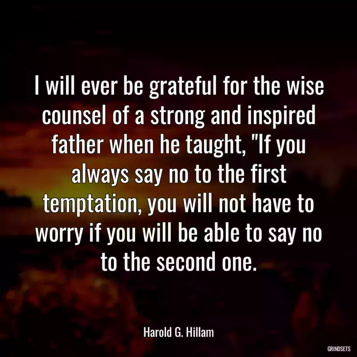 I will ever be grateful for the wise counsel of a strong and inspired father when he taught, \