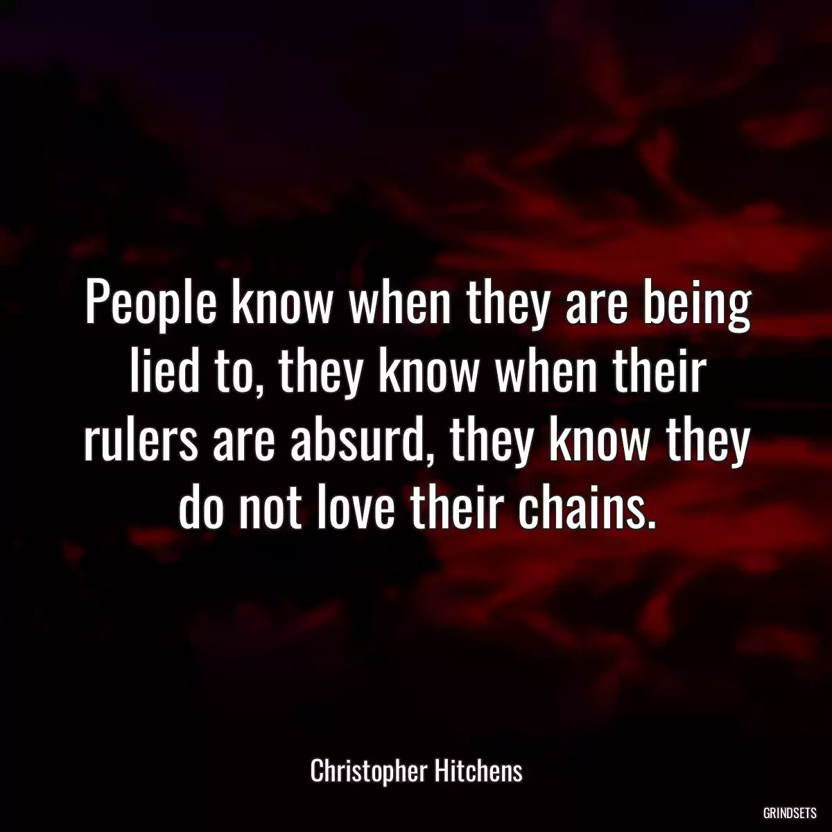 People know when they are being lied to, they know when their rulers are absurd, they know they do not love their chains.