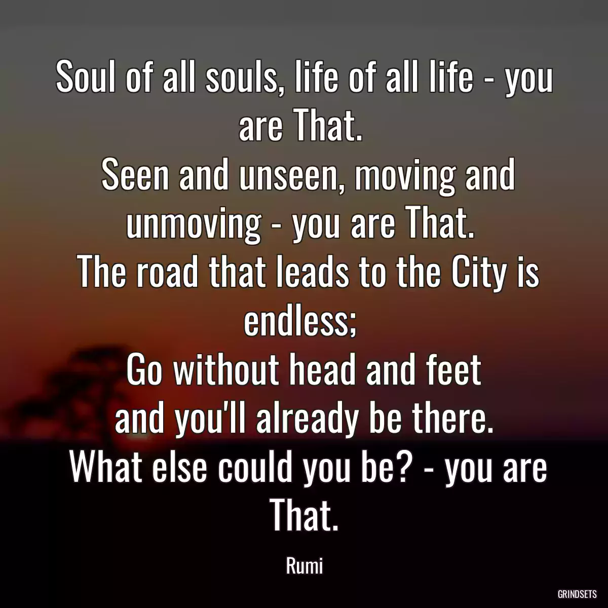 Soul of all souls, life of all life - you are That. 
 Seen and unseen, moving and unmoving - you are That. 
 The road that leads to the City is endless; 
 Go without head and feet 
 and you\'ll already be there. 
 What else could you be? - you are That.