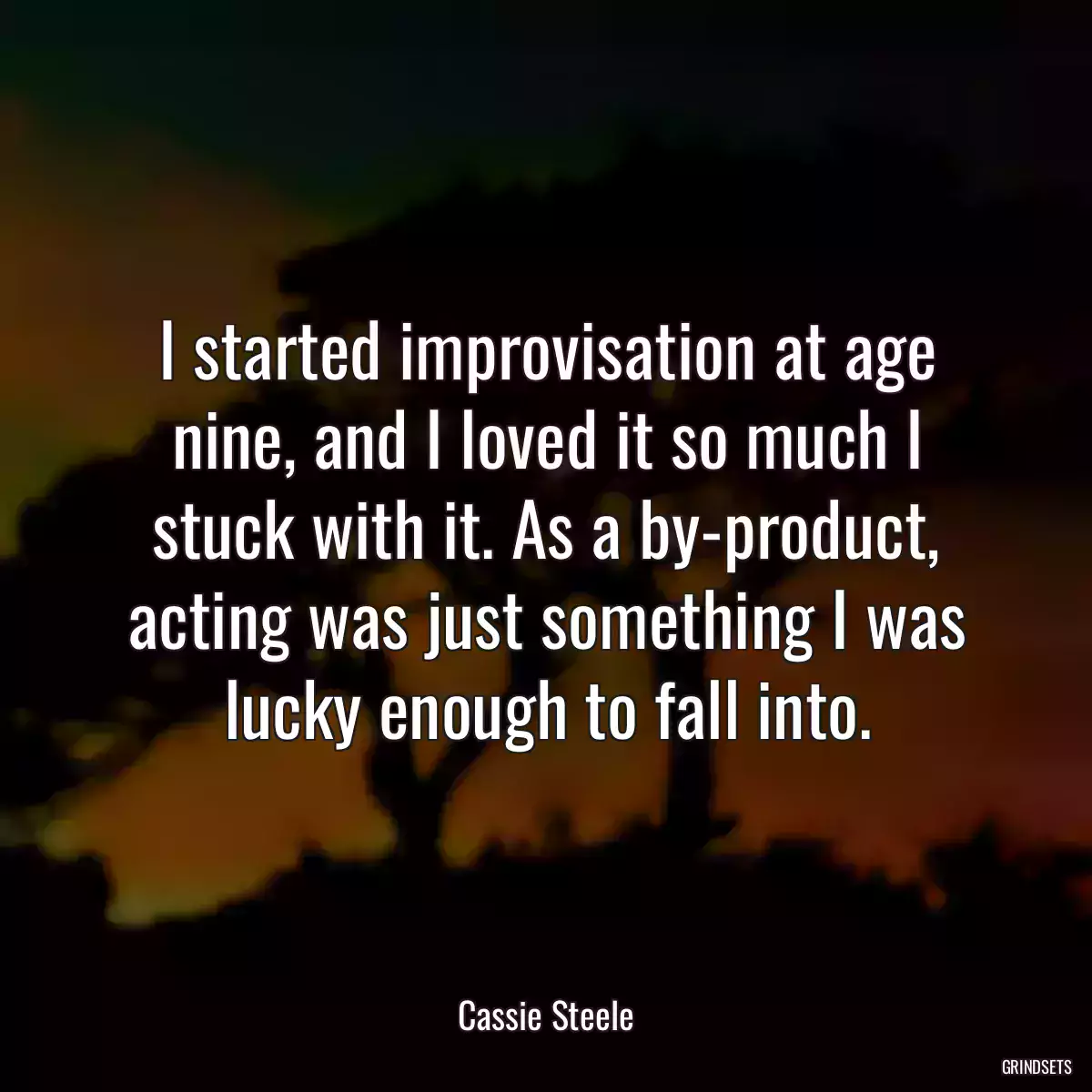 I started improvisation at age nine, and I loved it so much I stuck with it. As a by-product, acting was just something I was lucky enough to fall into.