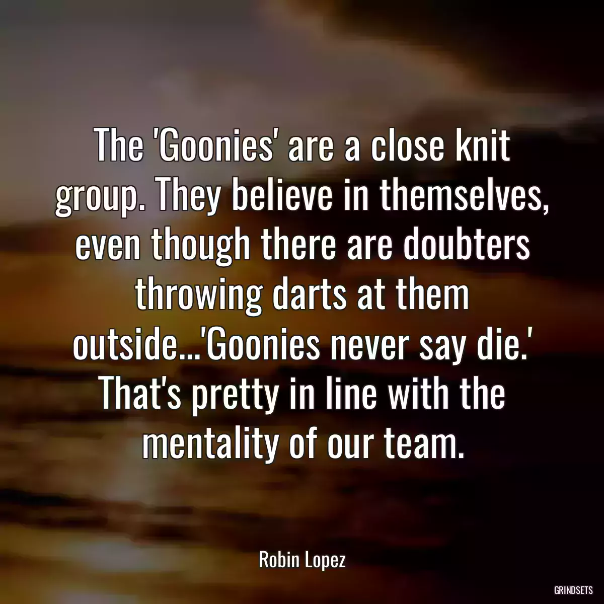 The \'Goonies\' are a close knit group. They believe in themselves, even though there are doubters throwing darts at them outside...\'Goonies never say die.\' That\'s pretty in line with the mentality of our team.