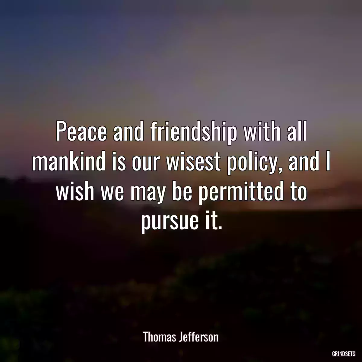 Peace and friendship with all mankind is our wisest policy, and I wish we may be permitted to pursue it.