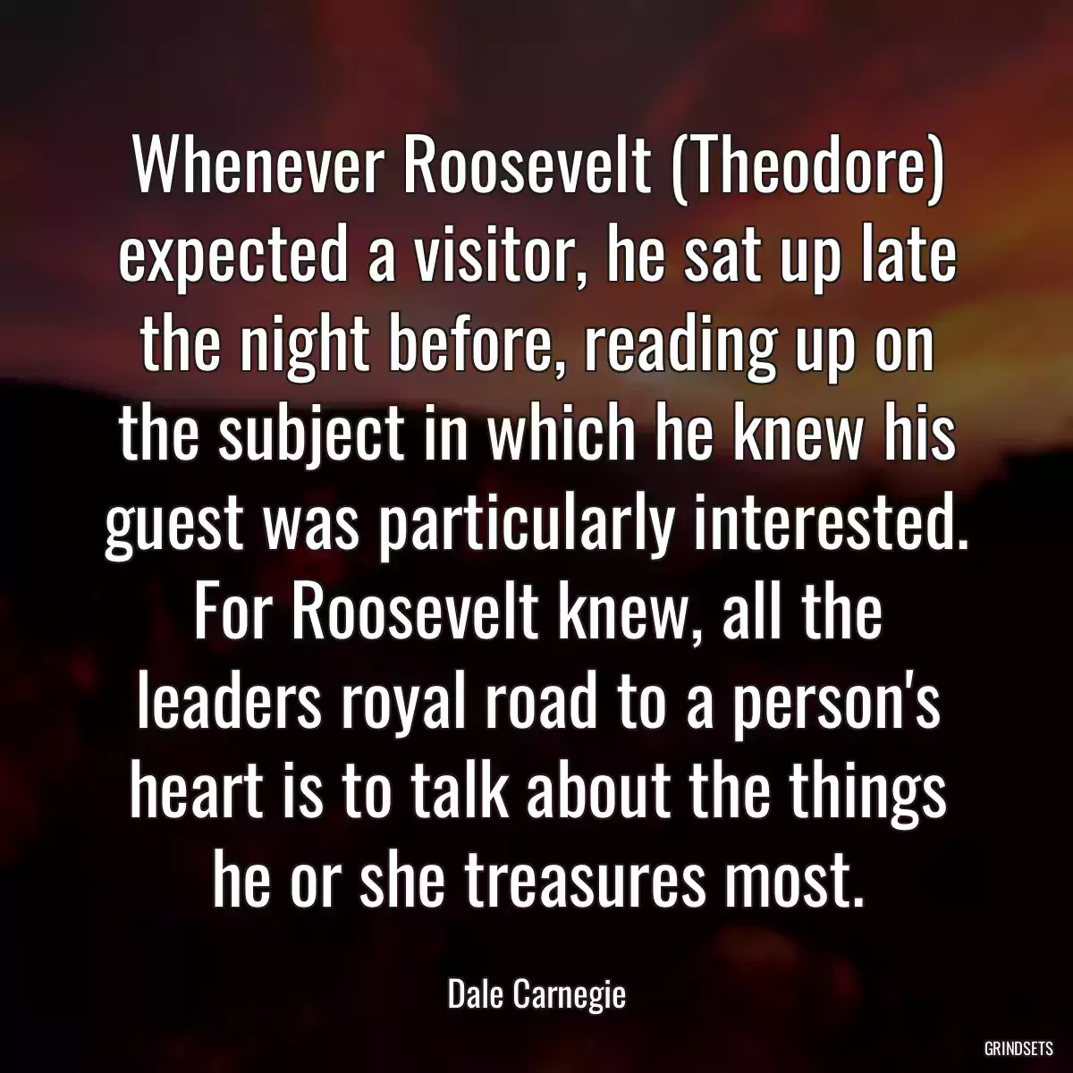 Whenever Roosevelt (Theodore) expected a visitor, he sat up late the night before, reading up on the subject in which he knew his guest was particularly interested. For Roosevelt knew, all the leaders royal road to a person\'s heart is to talk about the things he or she treasures most.