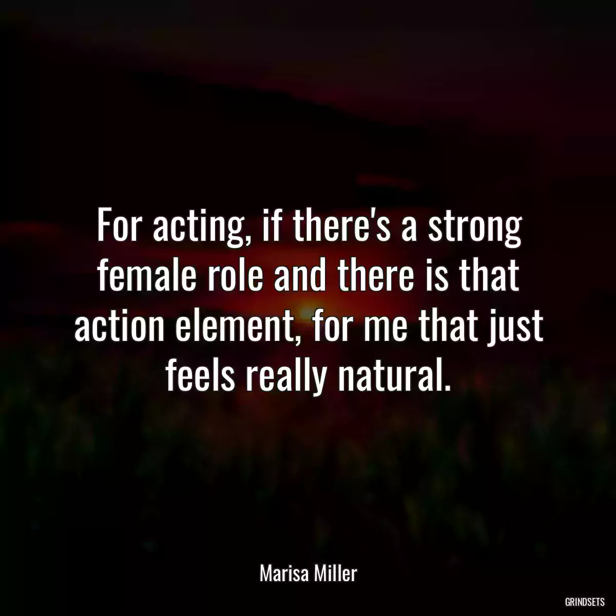 For acting, if there\'s a strong female role and there is that action element, for me that just feels really natural.