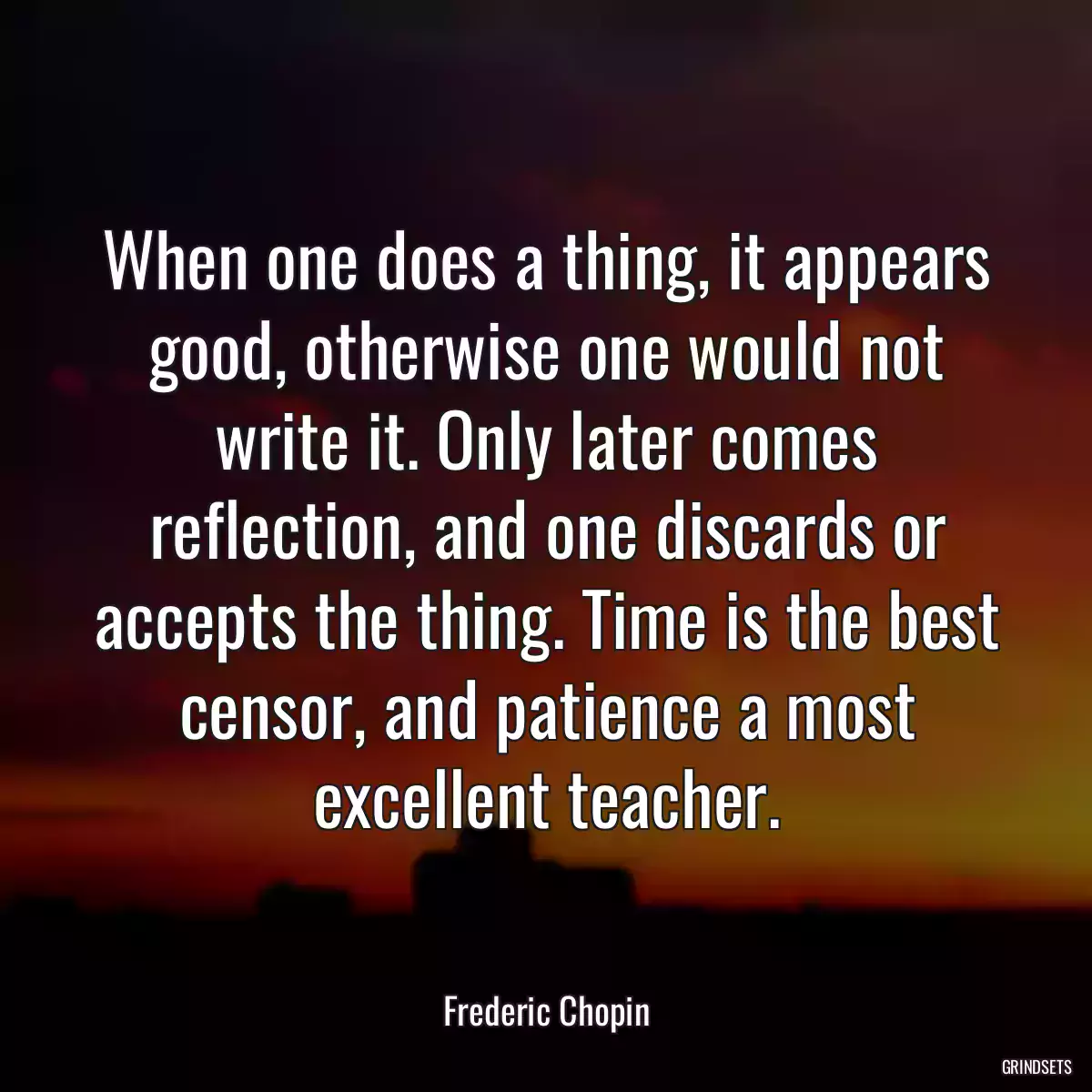 When one does a thing, it appears good, otherwise one would not write it. Only later comes reflection, and one discards or accepts the thing. Time is the best censor, and patience a most excellent teacher.