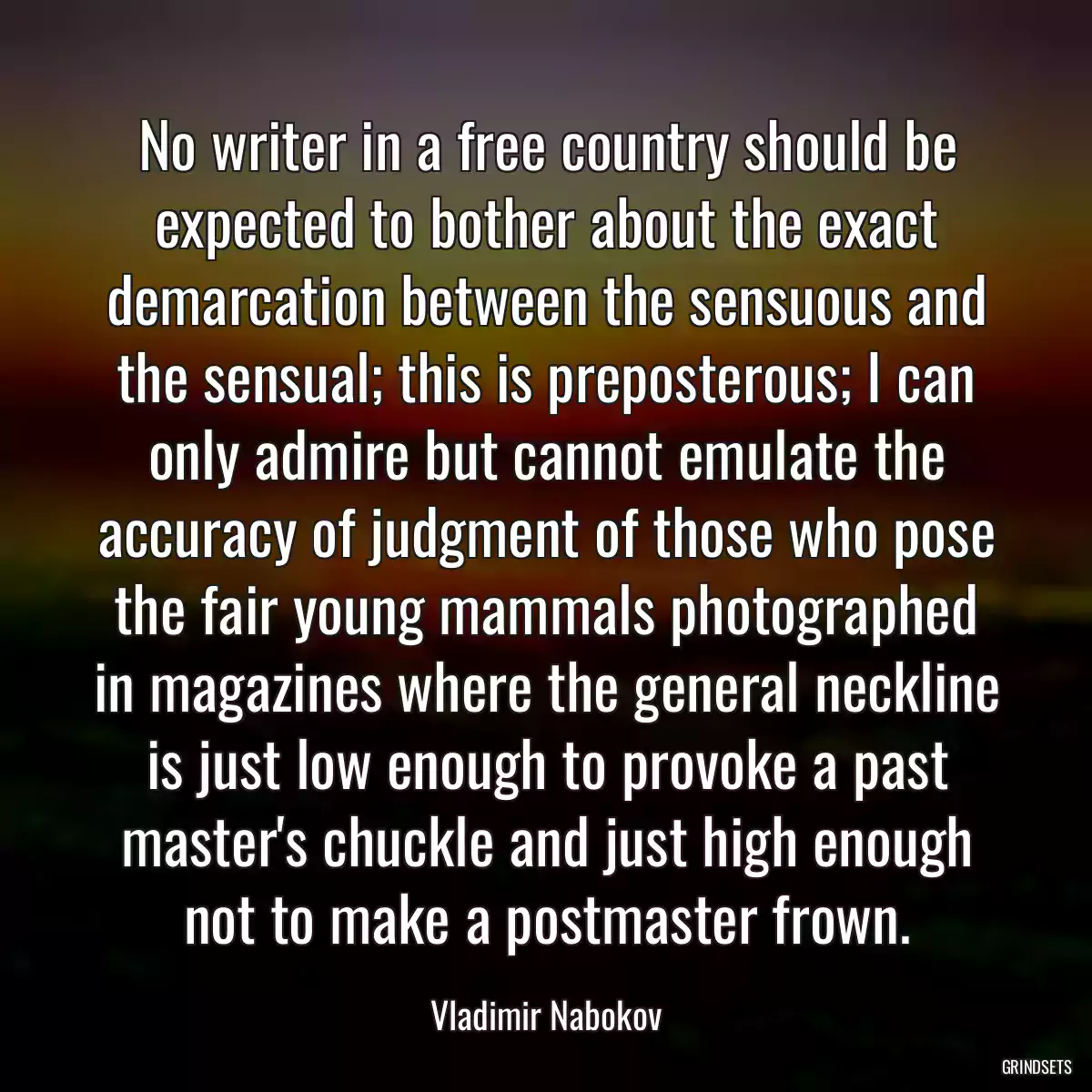 No writer in a free country should be expected to bother about the exact demarcation between the sensuous and the sensual; this is preposterous; I can only admire but cannot emulate the accuracy of judgment of those who pose the fair young mammals photographed in magazines where the general neckline is just low enough to provoke a past master\'s chuckle and just high enough not to make a postmaster frown.